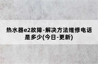 热水器e2故障-解决方法维修电话是多少(今日-更新)