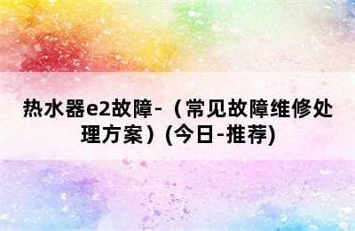 热水器e2故障-（常见故障维修处理方案）(今日-推荐)