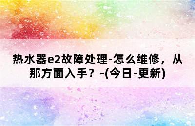 热水器e2故障处理-怎么维修，从那方面入手？-(今日-更新)