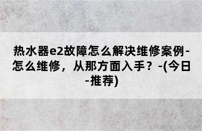 热水器e2故障怎么解决维修案例-怎么维修，从那方面入手？-(今日-推荐)