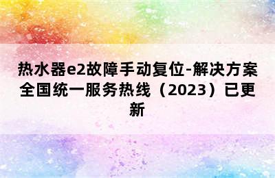 热水器e2故障手动复位-解决方案全国统一服务热线（2023）已更新