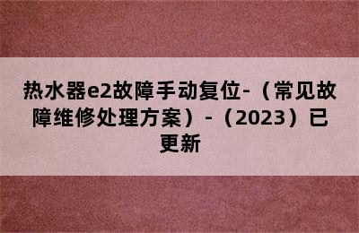 热水器e2故障手动复位-（常见故障维修处理方案）-（2023）已更新