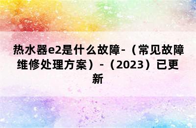 热水器e2是什么故障-（常见故障维修处理方案）-（2023）已更新