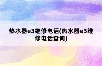 热水器e3维修电话(热水器e3维修电话查询)