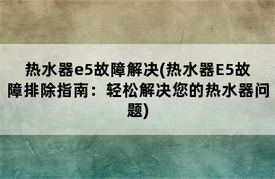 热水器e5故障解决(热水器E5故障排除指南：轻松解决您的热水器问题)