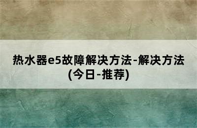 热水器e5故障解决方法-解决方法(今日-推荐)