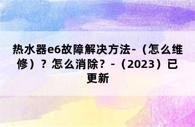 热水器e6故障解决方法-（怎么维修）？怎么消除？-（2023）已更新