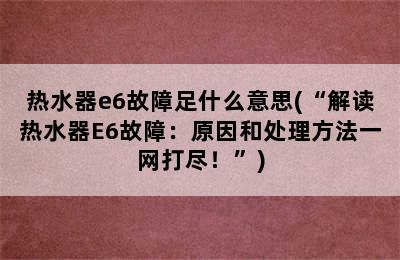 热水器e6故障足什么意思(“解读热水器E6故障：原因和处理方法一网打尽！”)