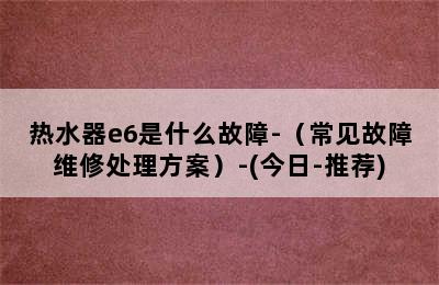 热水器e6是什么故障-（常见故障维修处理方案）-(今日-推荐)