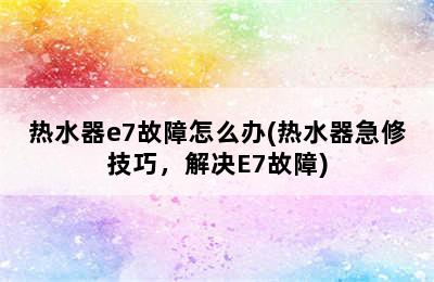 热水器e7故障怎么办(热水器急修技巧，解决E7故障)