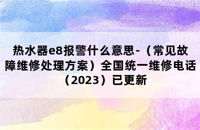 热水器e8报警什么意思-（常见故障维修处理方案）全国统一维修电话（2023）已更新