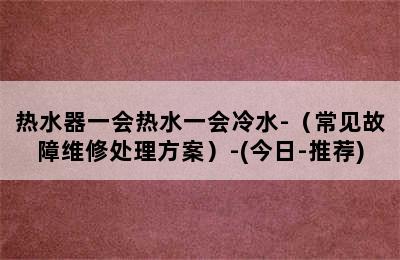 热水器一会热水一会冷水-（常见故障维修处理方案）-(今日-推荐)