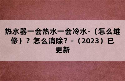 热水器一会热水一会冷水-（怎么维修）？怎么消除？-（2023）已更新