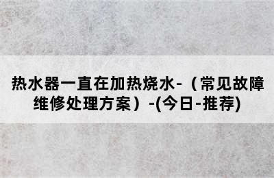 热水器一直在加热烧水-（常见故障维修处理方案）-(今日-推荐)