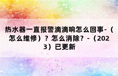 热水器一直报警滴滴响怎么回事-（怎么维修）？怎么消除？-（2023）已更新