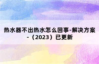 热水器不出热水怎么回事-解决方案-（2023）已更新