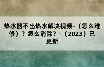 热水器不出热水解决视频-（怎么维修）？怎么消除？-（2023）已更新