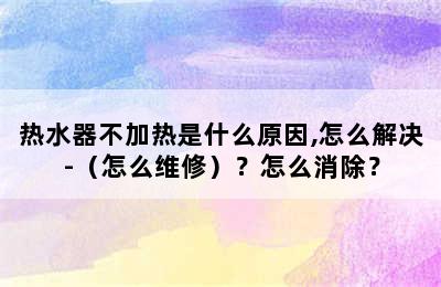 热水器不加热是什么原因,怎么解决-（怎么维修）？怎么消除？