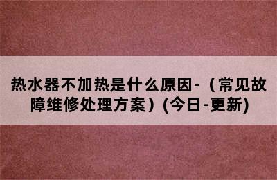 热水器不加热是什么原因-（常见故障维修处理方案）(今日-更新)