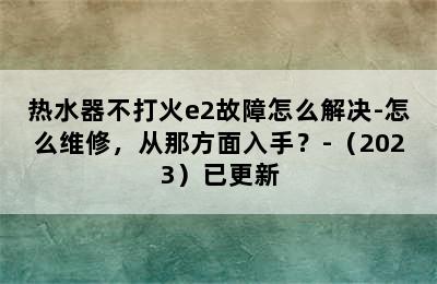 热水器不打火e2故障怎么解决-怎么维修，从那方面入手？-（2023）已更新