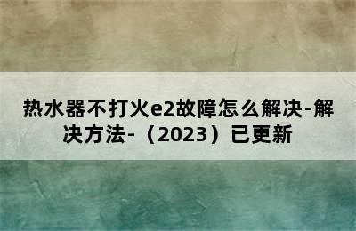 热水器不打火e2故障怎么解决-解决方法-（2023）已更新