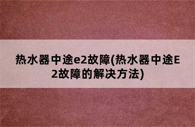 热水器中途e2故障(热水器中途E2故障的解决方法)