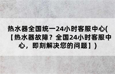 热水器全国统一24小时客服中心(【热水器故障？全国24小时客服中心，即刻解决您的问题】)