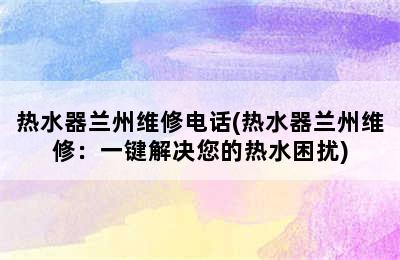 热水器兰州维修电话(热水器兰州维修：一键解决您的热水困扰)