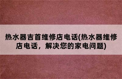 热水器吉首维修店电话(热水器维修店电话，解决您的家电问题)