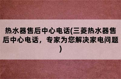 热水器售后中心电话(三菱热水器售后中心电话，专家为您解决家电问题)