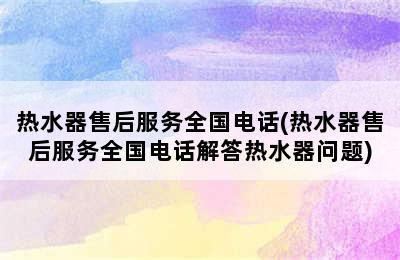 热水器售后服务全国电话(热水器售后服务全国电话解答热水器问题)