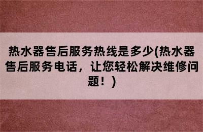 热水器售后服务热线是多少(热水器售后服务电话，让您轻松解决维修问题！)