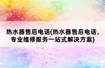 热水器售后电话(热水器售后电话，专业维修服务一站式解决方案)