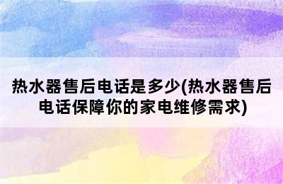 热水器售后电话是多少(热水器售后电话保障你的家电维修需求)