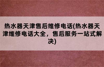 热水器天津售后维修电话(热水器天津维修电话大全，售后服务一站式解决)