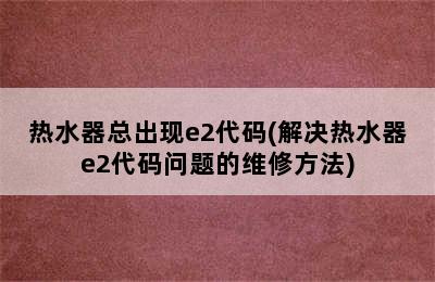 热水器总出现e2代码(解决热水器e2代码问题的维修方法)