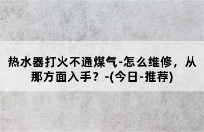 热水器打火不通煤气-怎么维修，从那方面入手？-(今日-推荐)