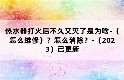 热水器打火后不久又灭了是为啥-（怎么维修）？怎么消除？-（2023）已更新