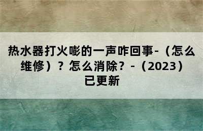 热水器打火嘭的一声咋回事-（怎么维修）？怎么消除？-（2023）已更新