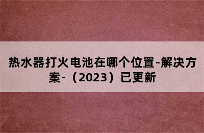 热水器打火电池在哪个位置-解决方案-（2023）已更新