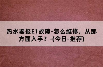 热水器报E1故障-怎么维修，从那方面入手？-(今日-推荐)