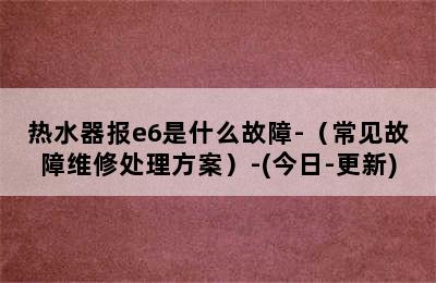 热水器报e6是什么故障-（常见故障维修处理方案）-(今日-更新)