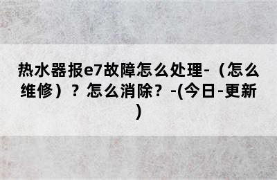 热水器报e7故障怎么处理-（怎么维修）？怎么消除？-(今日-更新)