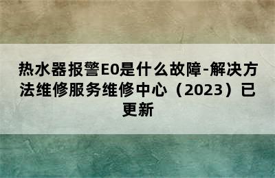 热水器报警E0是什么故障-解决方法维修服务维修中心（2023）已更新