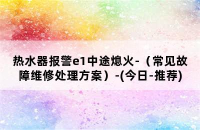 热水器报警e1中途熄火-（常见故障维修处理方案）-(今日-推荐)