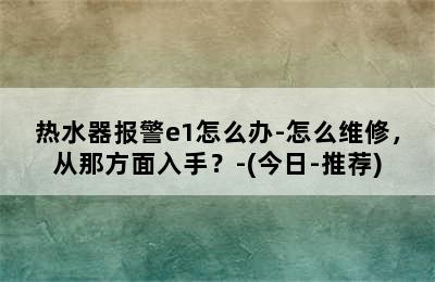 热水器报警e1怎么办-怎么维修，从那方面入手？-(今日-推荐)