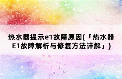 热水器提示e1故障原因(「热水器E1故障解析与修复方法详解」)