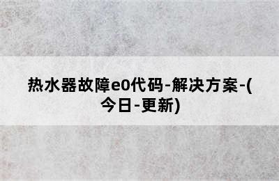 热水器故障e0代码-解决方案-(今日-更新)