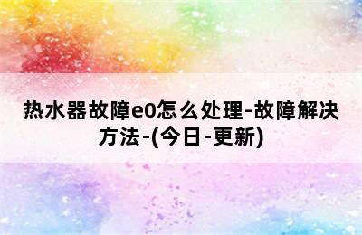 热水器故障e0怎么处理-故障解决方法-(今日-更新)