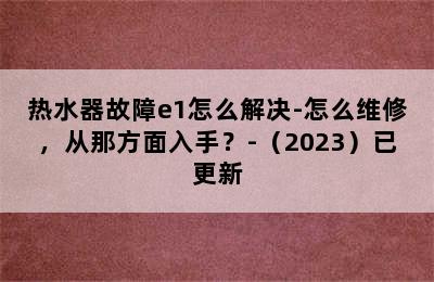 热水器故障e1怎么解决-怎么维修，从那方面入手？-（2023）已更新